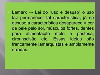 Lamark → Lei do “uso e desuso” o uso
faz permanecer tal característica, já no
desuso a característica desaparece = cor
de pele pelo sol, músculos fortes, dentes
para alimentação mole e pastosa,
circunscisão etc. Essas idéias são
francamente lamarquistas e amplamente
erradas.
 