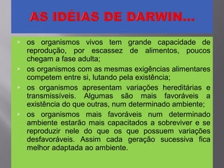  os organismos vivos tem grande capacidade de
reprodução, por escassez de alimentos, poucos
chegam a fase adulta;
 os organismos com as mesmas exigências alimentares
competem entre si, lutando pela existência;
 os organismos apresentam variações hereditárias e
transmissíveis. Algumas são mais favoráveis a
existência do que outras, num determinado ambiente;
 os organismos mais favoráveis num determinado
ambiente estarão mais capacitados a sobreviver e se
reproduzir nele do que os que possuem variações
desfavoráveis. Assim cada geração sucessiva fica
melhor adaptada ao ambiente.
 
