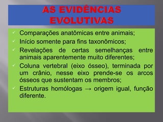  Comparações anatômicas entre animais;
 Início somente para fins taxonômicos;
 Revelações de certas semelhanças entre
animais aparentemente muito diferentes;
 Coluna vertebral (eixo ósseo), terminada por
um crânio, nesse eixo prende-se os arcos
ósseos que sustentam os membros;
 Estruturas homólogas → origem igual, função
diferente.
 