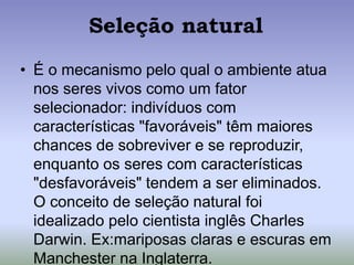 Seleção natural
• É o mecanismo pelo qual o ambiente atua
nos seres vivos como um fator
selecionador: indivíduos com
características "favoráveis" têm maiores
chances de sobreviver e se reproduzir,
enquanto os seres com características
"desfavoráveis" tendem a ser eliminados.
O conceito de seleção natural foi
idealizado pelo cientista inglês Charles
Darwin. Ex:mariposas claras e escuras em
Manchester na Inglaterra.
 