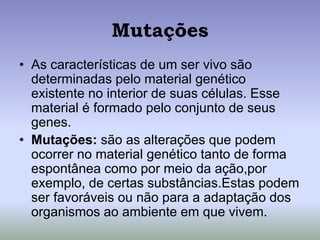 Mutações
• As características de um ser vivo são
determinadas pelo material genético
existente no interior de suas células. Esse
material é formado pelo conjunto de seus
genes.
• Mutações: são as alterações que podem
ocorrer no material genético tanto de forma
espontânea como por meio da ação,por
exemplo, de certas substâncias.Estas podem
ser favoráveis ou não para a adaptação dos
organismos ao ambiente em que vivem.
 