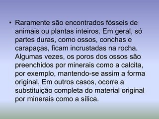 • Raramente são encontrados fósseis de
animais ou plantas inteiros. Em geral, só
partes duras, como ossos, conchas e
carapaças, ficam incrustadas na rocha.
Algumas vezes, os poros dos ossos são
preenchidos por minerais como a calcita,
por exemplo, mantendo-se assim a forma
original. Em outros casos, ocorre a
substituição completa do material original
por minerais como a sílica.
 