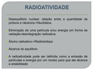  Desequilíbrio nuclear: relação entre a quantidade de
prótons e nêutrons->Nuclídeos.
 Eliminação de uma partícula e/ou energia em forma de
radiação-desintegração radioativa.
 Átomo radioativo->Radioisótopo
 Alcance do equilíbrio
 A radioatividade pode ser definida como a emissão de
partículas e energia por um núcleo para que ele alcance
a estabilidade
 