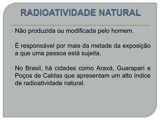  Não produzida ou modificada pelo homem.
 É responsável por mais da metade da exposição
a que uma pessoa está sujeita.
 No Brasil, há cidades como Araxá, Guarapari e
Poços de Caldas que apresentam um alto índice
de radioatividade natural.
 