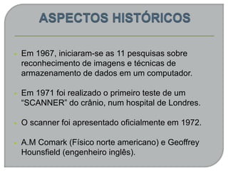  Em 1967, iniciaram-se as 11 pesquisas sobre
reconhecimento de imagens e técnicas de
armazenamento de dados em um computador.
 Em 1971 foi realizado o primeiro teste de um
“SCANNER” do crânio, num hospital de Londres.
 O scanner foi apresentado oficialmente em 1972.
 A.M Comark (Físico norte americano) e Geoffrey
Hounsfield (engenheiro inglês).
 