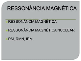 RESSONÂNCIA MAGNÉTICA
RESSONÂNCIA MAGNÉTICA NUCLEAR
RM, RMN, IRM.
 