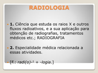 RADIOLOGIA
 1. Ciência que estuda os raios X e outros
fluxos radioativos, e a sua aplicação para
obtenção de radiografias, tratamentos
médicos etc.; RADIOGRAFIA
 2. Especialidade médica relacionada a
essas atividades.
 [F.: radi(o)-1 + -logia.]
 