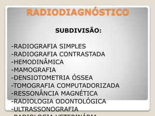 RADIODIAGNÓSTICO
SUBDIVISÃO:
-RADIOGRAFIA SIMPLES
-RADIOGRAFIA CONTRASTADA
-HEMODINÂMICA
-MAMOGRAFIA
-DENSIOTOMETRIA ÓSSEA
-TOMOGRAFIA COMPUTADORIZADA
-RESSONÂNCIA MAGNÉTICA
-RADIOLOGIA ODONTOLÓGICA
-ULTRASSONOGRAFIA
 
