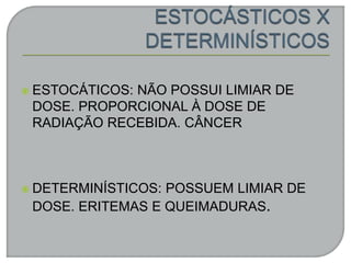  ESTOCÁTICOS: NÃO POSSUI LIMIAR DE
DOSE. PROPORCIONAL À DOSE DE
RADIAÇÃO RECEBIDA. CÂNCER
 DETERMINÍSTICOS: POSSUEM LIMIAR DE
DOSE. ERITEMAS E QUEIMADURAS.
 