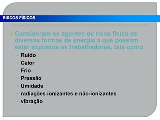  Consideram-se agentes de risco físico as
diversas formas de energia a que possam
estar expostos os trabalhadores, tais como:
• Ruído
• Calor
• Frio
• Pressão
• Umidade
• radiações ionizantes e não-ionizantes
• vibração
RISCOS FÍSICOS
 