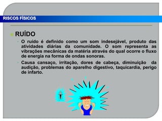  RUÍDO
• O ruído é definido como um som indesejável, produto das
atividades diárias da comunidade. O som representa as
vibrações mecânicas da matéria através do qual ocorre o fluxo
de energia na forma de ondas sonoras.
• Causa cansaço, irritação, dores de cabeça, diminuição da
audição, problemas do aparelho digestivo, taquicardia, perigo
de infarto.
RISCOS FÍSICOS
 