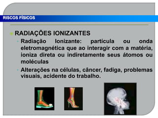  RADIAÇÕES IONIZANTES
• Radiação Ionizante: partícula ou onda
eletromagnética que ao interagir com a matéria,
ioniza direta ou indiretamente seus átomos ou
moléculas
• Alterações na células, câncer, fadiga, problemas
visuais, acidente do trabalho.
RISCOS FÍSICOS
 