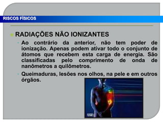  RADIAÇÕES NÃO IONIZANTES
• Ao contrário da anterior, não tem poder de
ionização. Apenas podem ativar todo o conjunto de
átomos que recebem esta carga de energia. São
classificadas pelo comprimento de onda de
nanômetros a quilômetros.
• Queimaduras, lesões nos olhos, na pele e em outros
órgãos.
RISCOS FÍSICOS
 