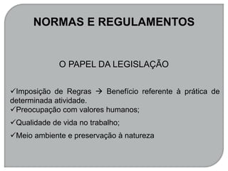 NORMAS E REGULAMENTOS
O PAPEL DA LEGISLAÇÃO
Imposição de Regras  Benefício referente à prática de
determinada atividade.
Preocupação com valores humanos;
Qualidade de vida no trabalho;
Meio ambiente e preservação à natureza
 