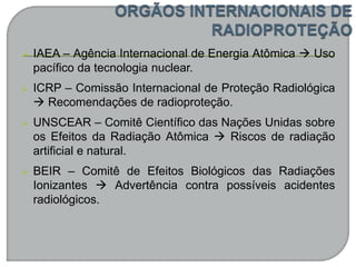  IAEA – Agência Internacional de Energia Atômica  Uso
pacífico da tecnologia nuclear.
 ICRP – Comissão Internacional de Proteção Radiológica
 Recomendações de radioproteção.
 UNSCEAR – Comitê Científico das Nações Unidas sobre
os Efeitos da Radiação Atômica  Riscos de radiação
artificial e natural.
 BEIR – Comitê de Efeitos Biológicos das Radiações
Ionizantes  Advertência contra possíveis acidentes
radiológicos.
 