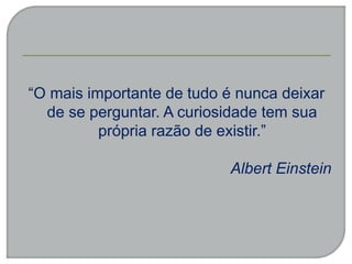 “O mais importante de tudo é nunca deixar
de se perguntar. A curiosidade tem sua
própria razão de existir.”
Albert Einstein
 