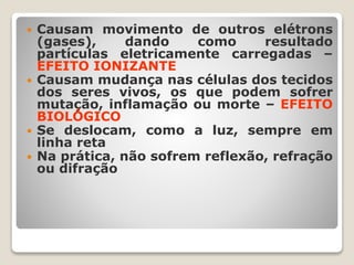  Causam movimento de outros elétrons
(gases), dando como resultado
partículas eletricamente carregadas –
EFEITO IONIZANTE
 Causam mudança nas células dos tecidos
dos seres vivos, os que podem sofrer
mutação, inflamação ou morte – EFEITO
BIOLÓGICO
 Se deslocam, como a luz, sempre em
linha reta
 Na prática, não sofrem reflexão, refração
ou difração
 