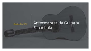 Antecessores da Guitarra
Espanhola
Séculos XV a XVIII
 
