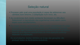 Seleção natural
• Processo pelo qual uma população é capaz de sobreviver aos
câmbios dum entorno, a adaptação num novo, etc.
• As condiciones dum médio ambiente favorecem ou dificultam.
Selecionam a reprodução dos organismos vivos assim como
sejam suas peculiaridades.
• Os rasgos devem ser herdáveis, deve existir variabilidade do rasgo
entre os indivíduos duma população e a variabilidade do rasgo
deve dar lugar a diferencias na supervivência ou êxito reprodutor,
fazendo que alguma característica de nova aparição poda-se
estender na população.
• As acumulações destes câmbios ao longo das gerações vão
produzir todos os fenômenos evolutivos.
 