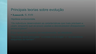 Principais teorias sobre evolução
• Lamarck: S. XVIII
Hipótese evolucionista.
“Os indivíduos desenvolvem as características que mais precisam e
usam, enquanto que as pouco usadas e desnecessário desaparecem
pouco a pouco”.
É por tanto um processo de transformação, de adaptação.
Tem duas ideias principais: “a função cria o órgão” e “os caracteres
adquiridos se herdam”.
 