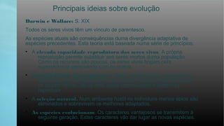 Principais ideias sobre evolução
Darwin e Wallace: S. XIX
Todos os seres vivos têm um vínculo de parentesco.
As espécies atuais são consequências duma divergência adaptativa de
espécies precedentes. Esta teoria está baseada numa série de princípios:
• A elevada capacidade reprodutora dos seres vivos. A própria
reprodução permite substituir aos seres mortos duma população.
Como os recursos são poucos, os seres vivos brigam pela
supervivência competindo com os outros.
• A variabilidade das populações. Dentro duma mesma população os
indivíduos são distintos entre si, presentam distintos caracteres que
se podem herdar. Só os mais aptos sobreviveram e podam se
reproduzir.
• A seleção natural. Num ambiente hostil os indivíduos menos aptos são
eliminados e sobrevivem os melhores adaptados.
• As espécies evolucionam. Os caracteres vantajosos se transmitem à
seguinte geração. Estes caracteres vão dar lugar as novas espécies.
 