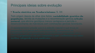Principais ideias sobre evolução
• Teoria sintética ou Neodarwinismo: S. XX
Tem origem depois de olhar dois feitos: variabilidade genética da
população, devida as mutações e a recombinação genica; seleção
natural, que elimina genótipos menos vantajosos e permite o
desenvolvimento de indivíduos com cominações genicas favoráveis.
O neodarwinismo propõe que é a seleção natural a que troca as
proporções dos genes em cada população, aumentando as
frequências com que aparecem as combinações vantajosas, por o
que é a população em seu conjunto a que evoluciona ao estar
melhor adaptada a seu ambiente.
 