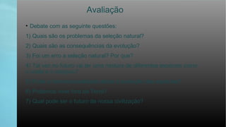 Avaliação
• Debate com as seguinte questões:
1) Quais são os problemas da seleção natural?
2) Quais são as consequências da evolução?
3) Foi um erro a seleção natural? Por que?
4) Tal vez no futuro vai ter uma mistura de diferentes espécies como
o coala e o canguru?
5) Pode a homossexualidade afetar à evolução das espécies?
6) Podemos viver fora da Terra?
7) Qual pode ser o futuro de nossa civilização?
 