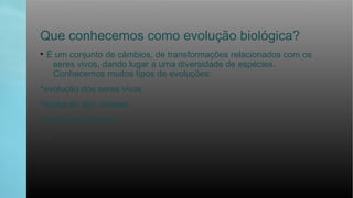 Que conhecemos como evolução biológica?
• É um conjunto de câmbios, de transformações relacionados com os
seres vivos, dando lugar a uma diversidade de espécies.
Conhecemos muitos tipos de evoluções:
*evolução dos seres vivos
*evolução das cidades
*evoluções politicas
......
 