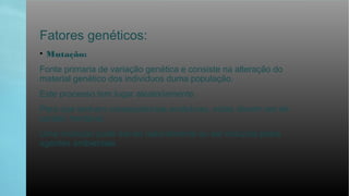 Fatores genéticos:
• Mutação:
Fonte primaria de variação genética e consiste na alteração do
material genético dos indivíduos duma população.
Este processo tem lugar aleatoriamente.
Para que tenham consequências evolutivas, estas devem ser de
caráter herdável.
Uma mutação pode dar-se naturalmente ou ser induzida pelos
agentes ambientais.
 