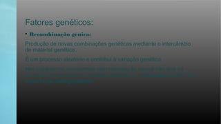 Fatores genéticos:
• Recombinação génica:
Produção de novas combinações genéticas mediante o intercâmbio
de material genético.
É um processo aleatório e contribui à variação genética.
Nos organismos eucariontes com reprodução sexual são dois os
eventos que fomentam a variação genética: o “Crossing over” e a
associação independente.
 