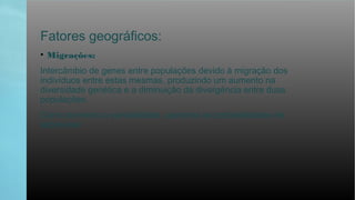 Fatores geográficos:
• Migrações:
Intercâmbio de genes entre populações devido à migração dos
indivíduos entre estas mesmas, produzindo um aumento na
diversidade genética e a diminuição da divergência entre duas
populações.
Como aumenta a variabilidade, aumenta as probabilidades de
sobreviver.
 