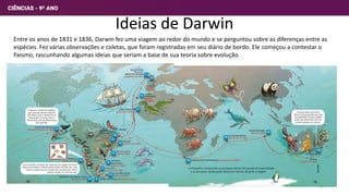 Ideias de Darwin
Entre os anos de 1831 e 1836, Darwin fez uma viagem ao redor do mundo e se perguntou sobre as diferenças entre as
espécies. Fez várias observações e coletas, que foram registradas em seu diário de bordo. Ele começou a contestar o
fixismo, rascunhando algumas ideias que seriam a base de sua teoria sobre evolução.
3
 