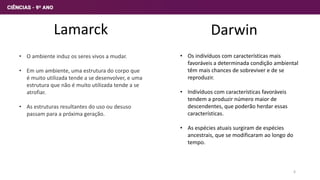Lamarck
• O ambiente induz os seres vivos a mudar.
• Em um ambiente, uma estrutura do corpo que
é muito utilizada tende a se desenvolver, e uma
estrutura que não é muito utilizada tende a se
atrofiar.
• As estruturas resultantes do uso ou desuso
passam para a próxima geração.
Darwin
• Os indivíduos com características mais
favoráveis a determinada condição ambiental
têm mais chances de sobreviver e de se
reproduzir.
• Indivíduos com características favoráveis
tendem a produzir número maior de
descendentes, que poderão herdar essas
características.
• As espécies atuais surgiram de espécies
ancestrais, que se modificaram ao longo do
tempo.
6
 