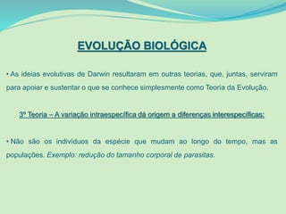 EVOLUÇÃO BIOLÓGICA
• As ideias evolutivas de Darwin resultaram em outras teorias, que, juntas, serviram
para apoiar e sustentar o que se conhece simplesmente como Teoria da Evolução.
3º Teoria – A variação intraespecífica dá origem a diferenças interespecíficas:
• Não são os indivíduos da espécie que mudam ao longo do tempo, mas as
populações. Exemplo: redução do tamanho corporal de parasitas.
 