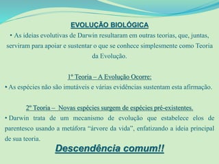 EVOLUÇÃO BIOLÓGICA
• As ideias evolutivas de Darwin resultaram em outras teorias, que, juntas,
serviram para apoiar e sustentar o que se conhece simplesmente como Teoria
da Evolução.
1º Teoria – A Evolução Ocorre:
• As espécies não são imutáveis e várias evidências sustentam esta afirmação.
2º Teoria – Novas espécies surgem de espécies pré-existentes.
• Darwin trata de um mecanismo de evolução que estabelece elos de
parentesco usando a metáfora “árvore da vida”, enfatizando a ideia principal
de sua teoria.
Descendência comum!!
 