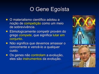 O Gene Egoísta O materialismo científico adotou a noção de  competição  como um meio de sobrevivência. Etimologicamente competir provém do grego  compete , que significa  lutar em conjunto . Não significa que devemos amassar o concorrente e vencê-lo a qualquer custo. Os genes não  controlam  a evolução, eles são  instrumentos  da evolução. 