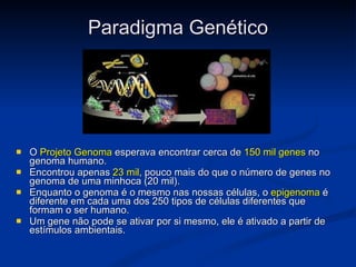 Paradigma Genético O  Projeto Genoma  esperava encontrar cerca de  150 mil genes  no genoma humano. Encontrou apenas  23 mil , pouco mais do que o número de genes no genoma de uma minhoca (20 mil).  Enquanto o genoma é o mesmo nas nossas células, o  epigenoma  é diferente em cada uma dos 250 tipos de células diferentes que formam o ser humano. Um gene não pode se ativar por si mesmo, ele é ativado a partir de estímulos ambientais.   