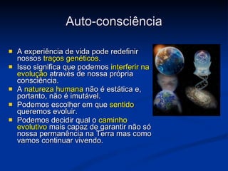 Auto-consciência A experiência de vida pode redefinir nossos  traços genéticos .  Isso significa que podemos  interferir na evolução  através de nossa própria consciência. A  natureza humana  não é estática e, portanto, não é imutável. Podemos escolher em que  sentido  queremos evoluir. Podemos decidir qual o  caminho evolutivo  mais capaz de garantir não só nossa permanência na Terra mas como vamos continuar vivendo. 