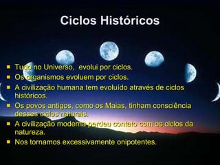 Ciclos Históricos Tudo no Universo,  evolui por ciclos. Os organismos evoluem por ciclos.   A civilização humana tem evoluído através de ciclos históricos. Os povos antigos, como os Maias, tinham consciência desses ciclos naturais. A civilização moderna perdeu contato com os ciclos da natureza. Nos tornamos excessivamente onipotentes. 