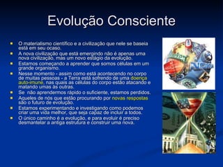 Evolução Consciente O materialismo científico e a civilização que nele se baseia está em seu ocaso.  A nova civilização que está emergindo não é apenas uma nova civilização, mas um novo estágio da evolução . Estamos começando a aprender que somos células em um grande organismo.  Nesse momento - assim como está acontecendo no corpo de muitas pessoas - a Terra está sofrendo de uma  doença auto-imune , nas quais as células do corpo estão atacando e matando umas às outras. Se  não aprendermos rápido o suficiente, estamos perdidos.  Aqueles de nós que estão procurando por  novas respostas  são o futuro de evolução.  Estamos experimentando e investigando como podemos criar uma vida melhor, que seja capaz de incluir a todos.  O único caminho é a evolução, e para evoluir é preciso desmantelar a antiga estrutura e construir uma nova.  