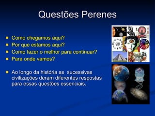 Questões Perenes Como chegamos aqui?  Por que estamos aqui?  Como fazer o melhor para continuar?  Para onde vamos?   Ao longo da história as  sucessivas civilizações deram diferentes respostas para essas questões essenciais.   