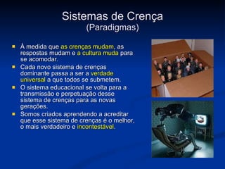 Sistemas de Crença (Paradigmas) À medida que  as crenças mudam , as respostas mudam e  a cultura muda  para se acomodar. Cada novo sistema de crenças dominante passa a ser a  verdade universal  a que todos se submetem.  O sistema educacional se volta para a transmissão e perpetuação desse sistema de crenças para as novas gerações.   Somos criados aprendendo a acreditar que esse sistema de crenças é o melhor, o mais verdadeiro e  incontestável .    