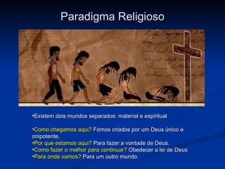 Paradigma Religioso Existem dois mundos separados: material e espiritual Como chegamos aqui?  Fomos criados por um Deus único e onipotente. Por que estamos aqui?  Para fazer a vontade de Deus. Como fazer o melhor para continuar?  Obedecer a lei de Deus Para onde vamos?  Para um outro mundo. 