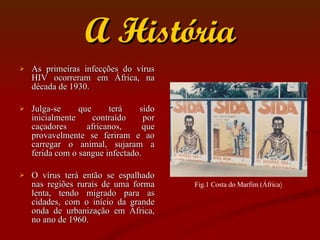 A História As primeiras infecções do vírus HIV ocorreram em África, na década de 1930.  Julga-se que terá sido inicialmente contraído por caçadores africanos, que provavelmente se feriram e ao carregar o animal, sujaram a ferida com o sangue infectado. O vírus terá então se espalhado nas regiões rurais de uma forma lenta, tendo migrado para as cidades, com o início da grande onda de urbanização em África, no ano de 1960.  Fig.1 Costa do Marfim (África ) 