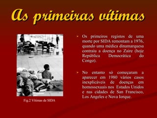 As primeiras vítimas Os primeiros registos de uma morte por SIDA remontam a 1976, quando uma médica dinamarquesa contraiu a doença no Zaire (hoje República Democrática do Congo). No entanto só começaram a aparecer em 1980 vários casos inexplicáveis de doenças em homossexuais nos  Estados Unidos e nas cidades de San Francisco, Los Angeles e Nova Iorque.  Fig.2 Vítimas de SIDA 