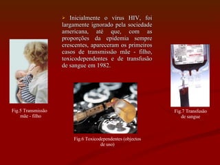 Inicialmente o vírus HIV, foi largamente ignorado pela sociedade americana, até que, com as proporções da epidemia sempre crescentes, apareceram os primeiros casos de transmissão mãe - filho, toxicodependentes e de transfusão de sangue em 1982. Fig.5 Transmissão  mãe - filho Fig.6 Toxicodependentes (objectos de uso) Fig.7 Transfusão de sangue 