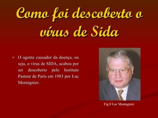 Como foi descoberto o vírus de Sida O agente causador da doença, ou seja, o vírus de SIDA, acabou por ser descoberto pelo Instituto Pasteur de Paris em 1983 por Luc Montagnier. Fig.8 Luc Montagnier  