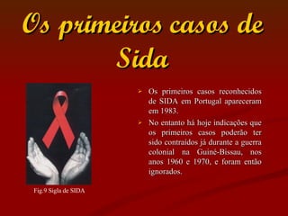 Os primeiros casos de Sida Os primeiros casos reconhecidos de SIDA em Portugal apareceram em 1983.  No entanto há hoje indicações que os primeiros casos poderão ter sido contraídos já durante a guerra colonial na Guiné-Bissau, nos anos 1960 e 1970, e foram então ignorados. Fig.9 Sigla de SIDA  