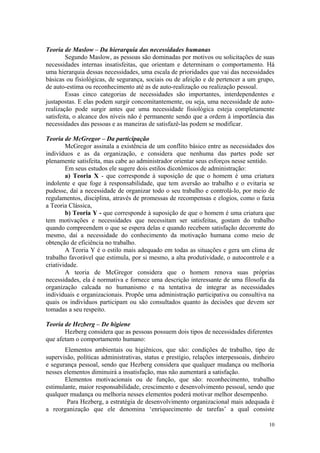 Teoria de Maslow – Da hierarquia das necessidades humanas
        Segundo Maslow, as pessoas são dominadas por motivos ou solicitações de suas
necessidades internas insatisfeitas, que orientam e determinam o comportamento. Há
uma hierarquia dessas necessidades, uma escala de prioridades que vai das necessidades
básicas ou fisiológicas, de segurança, sociais ou de afeição e de pertencer a um grupo,
de auto-estima ou reconhecimento até as de auto-realização ou realização pessoal.
        Essas cinco categorias de necessidades são importantes, interdependentes e
justapostas. E elas podem surgir concomitantemente, ou seja, uma necessidade de auto-
realização pode surgir antes que uma necessidade fisiológica esteja completamente
satisfeita, o alcance dos níveis não é permanente sendo que a ordem à importância das
necessidades das pessoas e as maneiras de satisfazê-las podem se modificar.

Teoria de McGregor – Da participação
        McGregor assinala a existência de um conflito básico entre as necessidades dos
indivíduos e as da organização, e considera que nenhuma das partes pode ser
plenamente satisfeita, mas cabe ao administrador orientar seus esforços nesse sentido.
        Em seus estudos ele sugere dois estilos dicotômicos de administração:
        a) Teoria X - que corresponde à suposição de que o homem é uma criatura
indolente e que foge à responsabilidade, que tem aversão ao trabalho e o evitaria se
pudesse, daí a necessidade de organizar todo o seu trabalho e controlá-lo, por meio de
regulamentos, disciplina, através de promessas de recompensas e elogios, como o fazia
a Teoria Clássica,
        b) Teoria Y - que corresponde à suposição de que o homem é uma criatura que
tem motivações e necessidades que necessitam ser satisfeitas, gostam do trabalho
quando compreendem o que se espera delas e quando recebem satisfação decorrente do
mesmo, daí a necessidade do conhecimento da motivação humana como meio de
obtenção de eficiência no trabalho.
        A Teoria Y é o estilo mais adequado em todas as situações e gera um clima de
trabalho favorável que estimula, por si mesmo, a alta produtividade, o autocontrole e a
criatividade.
        A teoria de McGregor considera que o homem renova suas próprias
necessidades, ela é normativa e fornece uma descrição interessante de uma filosofia da
organização calcada no humanismo e na tentativa de integrar as necessidades
individuais e organizacionais. Propõe uma administração participativa ou consultiva na
quais os indivíduos participam ou são consultados quanto às decisões que devem ser
tomadas a seu respeito.

Teoria de Hezberg – De higiene
       Hezberg considera que as pessoas possuem dois tipos de necessidades diferentes
que afetam o comportamento humano:
       Elementos ambientais ou higiênicos, que são: condições de trabalho, tipo de
supervisão, políticas administrativas, status e prestígio, relações interpessoais, dinheiro
e segurança pessoal, sendo que Hezberg considera que qualquer mudança ou melhoria
nesses elementos diminuirá a insatisfação, mas não aumentará a satisfação.
       Elementos motivacionais ou de função, que são: reconhecimento, trabalho
estimulante, maior responsabilidade, crescimento e desenvolvimento pessoal, sendo que
qualquer mudança ou melhoria nesses elementos poderá motivar melhor desempenho.
        Para Hezberg, a estratégia de desenvolvimento organizacional mais adequada é
a reorganização que ele denomina ‘enriquecimento de tarefas’ a qual consiste

                                                                                        10
 