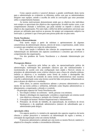 Como aspecto positivo é possível destacar a grande contribuição desta teoria
para a administração ao evidenciar os diferentes estilos com que os administradores
dirigiam suas equipes, unindo a escolha do estilo às convicções que estes possuíam
sobre o comportamento humano.
       As teorias motivacionais demonstraram ainda que os objetivos dos indivíduos
nem sempre se aproximam dos objetivos das organizações, levando muitas vezes, a um
comportamento alienado e ineficiente, que pode retardar ou impedir o alcance dos
objetivos das organizações. Por outro lado, é difícil de definir parâmetros universais que
possam ser utilizados para motivar as pessoas, há sempre um componente subjetivo na
motivação, e, portanto o que é bom para uma pessoa pode não ser para outra.

Teoria Neoclássica
Criação e Desenvolvimento
       Esta teoria surgiu a partir da releitura e aprimoramento de algumas
características da administração clássica, através de testes e experimentos, sendo vários
os autores que compõem seu corpo de conhecimentos.
       Ela é uma reação à influência das ciências do comportamento no campo da
Administração em detrimento dos aspectos econômicos e concretos que envolvem o
comportamento das organizações.
       Um dos produtos da Teoria Neoclássica e a chamada Administração por
Objetivos.

Pressupostos Básicos
         Ela se caracteriza pela ênfase na ação, na operacionalização prática da
administração; reafirmação dos postulados clássicos que são redimensionados e
reestruturados de acordo com uma configuração mais ampla e flexível; retoma os
princípios de administração como critérios elásticos para a busca de soluções práticas;
enfatiza os objetivos e os resultados como forma de avaliar o desempenho das
organizações; absorção do conteúdo de outras teorias administrativas mais recentes;
concebe a administração como uma técnica social de lidar com pessoa, influenciando-as
para o alcance de objetivos e resultados.
        Além disso, os autores neoclássicos adotam o processo administrativo como
núcleo de sua teoria eclética e utilitarista, definindo como funções administrativas: o
planejamento, a organização, a direção e o controle.
    Os principais aspectos da Teoria Neoclássica são:
    1. Em relação à ênfase: no ecletismo – tarefa, pessoas e na estrutura;
    2. Quanto à abordagem da organização: considera a organização um sistema social
        com objetivos a alcançar e, portanto ela é formal e informal;
    3. Concepção de homem: Homem Organizacional e Administrativo;
    4. Princípios: da divisão do trabalho, da especialização, da existência de níveis
        hierárquicos e da amplitude administrativa (número de subordinados que o
        administrador pode dirigir).

Apreciação crítica
        Um aspecto positivo é a tentativa de superação dos aspectos negativos da teoria
clássica o caráter prescritivo e normativo na determinação de regras e normas, e
concepção da organização como um sistema fechado.
        O processo administrativo adotado por esta teoria se mostra flexível, maleável e
adaptável às situações variadas e circunstâncias diferentes.



                                                                                       12
 